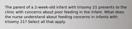 The parent of a 2-week-old infant with trisomy 21 presents to the clinic with concerns about poor feeding in the infant. What does the nurse understand about feeding concerns in infants with trisomy 21? Select all that apply.