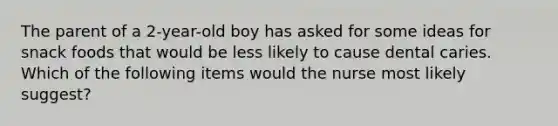 The parent of a 2-year-old boy has asked for some ideas for snack foods that would be less likely to cause dental caries. Which of the following items would the nurse most likely suggest?