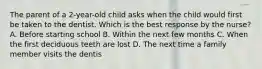 The parent of a 2-year-old child asks when the child would first be taken to the dentist. Which is the best response by the nurse? A. Before starting school B. Within the next few months C. When the first deciduous teeth are lost D. The next time a family member visits the dentis