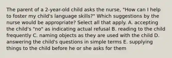 The parent of a 2-year-old child asks the nurse, "How can I help to foster my child's language skills?" Which suggestions by the nurse would be appropriate? Select all that apply. A. accepting the child's "no" as indicating actual refusal B. reading to the child frequently C. naming objects as they are used with the child D. answering the child's questions in simple terms E. supplying things to the child before he or she asks for them