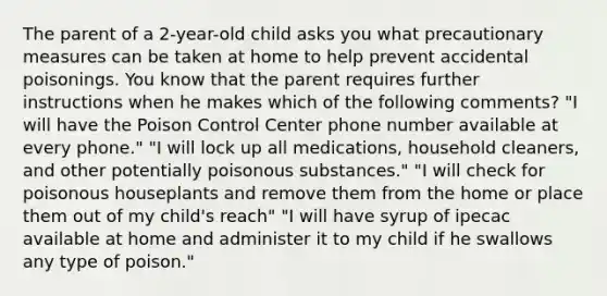 The parent of a 2-year-old child asks you what precautionary measures can be taken at home to help prevent accidental poisonings. You know that the parent requires further instructions when he makes which of the following comments? "I will have the Poison Control Center phone number available at every phone." "I will lock up all medications, household cleaners, and other potentially poisonous substances." "I will check for poisonous houseplants and remove them from the home or place them out of my child's reach" "I will have syrup of ipecac available at home and administer it to my child if he swallows any type of poison."