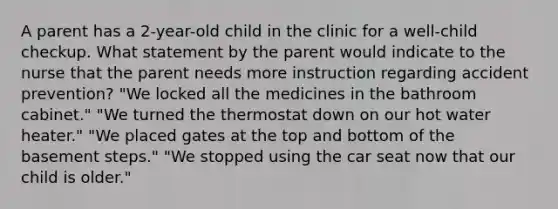 A parent has a 2-year-old child in the clinic for a well-child checkup. What statement by the parent would indicate to the nurse that the parent needs more instruction regarding accident prevention? "We locked all the medicines in the bathroom cabinet." "We turned the thermostat down on our hot water heater." "We placed gates at the top and bottom of the basement steps." "We stopped using the car seat now that our child is older."