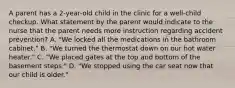 A parent has a 2-year-old child in the clinic for a well-child checkup. What statement by the parent would indicate to the nurse that the parent needs more instruction regarding accident prevention? A. "We locked all the medications in the bathroom cabinet." B. "We turned the thermostat down on our hot water heater." C. "We placed gates at the top and bottom of the basement steps." D. "We stopped using the car seat now that our child is older."