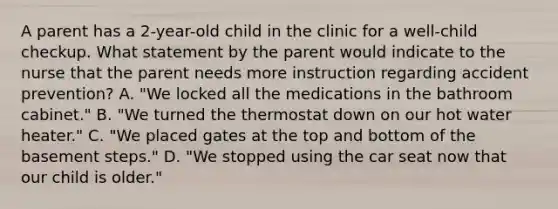 A parent has a 2-year-old child in the clinic for a well-child checkup. What statement by the parent would indicate to the nurse that the parent needs more instruction regarding accident prevention? A. "We locked all the medications in the bathroom cabinet." B. "We turned the thermostat down on our hot water heater." C. "We placed gates at the top and bottom of the basement steps." D. "We stopped using the car seat now that our child is older."