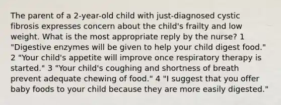 The parent of a 2-year-old child with just-diagnosed cystic fibrosis expresses concern about the child's frailty and low weight. What is the most appropriate reply by the nurse? 1 "Digestive enzymes will be given to help your child digest food." 2 "Your child's appetite will improve once respiratory therapy is started." 3 "Your child's coughing and shortness of breath prevent adequate chewing of food." 4 "I suggest that you offer baby foods to your child because they are more easily digested."