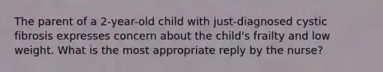 The parent of a 2-year-old child with just-diagnosed cystic fibrosis expresses concern about the child's frailty and low weight. What is the most appropriate reply by the nurse?