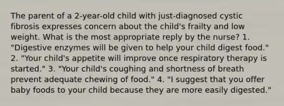 The parent of a 2-year-old child with just-diagnosed cystic fibrosis expresses concern about the child's frailty and low weight. What is the most appropriate reply by the nurse? 1. "Digestive enzymes will be given to help your child digest food." 2. "Your child's appetite will improve once respiratory therapy is started." 3. "Your child's coughing and shortness of breath prevent adequate chewing of food." 4. "I suggest that you offer baby foods to your child because they are more easily digested."