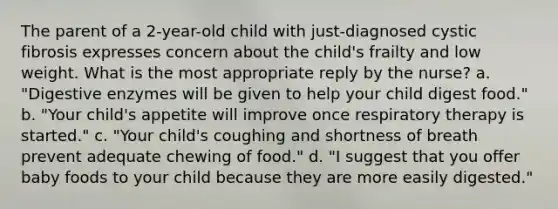 The parent of a 2-year-old child with just-diagnosed cystic fibrosis expresses concern about the child's frailty and low weight. What is the most appropriate reply by the nurse? a. "Digestive enzymes will be given to help your child digest food." b. "Your child's appetite will improve once respiratory therapy is started." c. "Your child's coughing and shortness of breath prevent adequate chewing of food." d. "I suggest that you offer baby foods to your child because they are more easily digested."