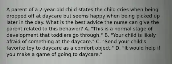 A parent of a 2-year-old child states the child cries when being dropped off at daycare but seems happy when being picked up later in the day. What is the best advice the nurse can give the parent related to this behavior? A. "This is a normal stage of development that toddlers go through." B. "Your child is likely afraid of something at the daycare." C. "Send your child's favorite toy to daycare as a comfort object." D. "It would help if you make a game of going to daycare."