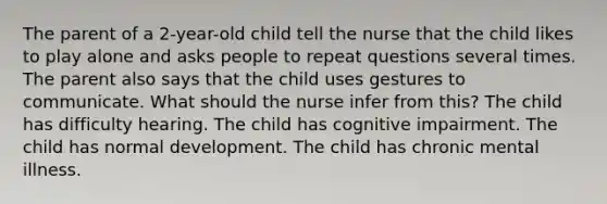 The parent of a 2-year-old child tell the nurse that the child likes to play alone and asks people to repeat questions several times. The parent also says that the child uses gestures to communicate. What should the nurse infer from this? The child has difficulty hearing. The child has cognitive impairment. The child has normal development. The child has chronic mental illness.