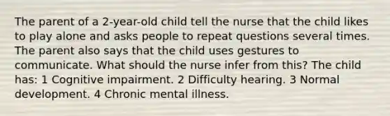 The parent of a 2-year-old child tell the nurse that the child likes to play alone and asks people to repeat questions several times. The parent also says that the child uses gestures to communicate. What should the nurse infer from this? The child has: 1 Cognitive impairment. 2 Difficulty hearing. 3 Normal development. 4 Chronic mental illness.