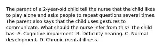 The parent of a 2-year-old child tell the nurse that the child likes to play alone and asks people to repeat questions several times. The parent also says that the child uses gestures to communicate. What should the nurse infer from this? The child has: A. Cognitive impairment. B. Difficulty hearing. C. Normal development. D. Chronic mental illness.