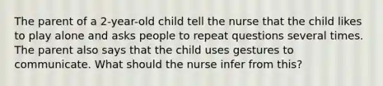 The parent of a 2-year-old child tell the nurse that the child likes to play alone and asks people to repeat questions several times. The parent also says that the child uses gestures to communicate. What should the nurse infer from this?