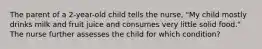 The parent of a 2-year-old child tells the nurse, "My child mostly drinks milk and fruit juice and consumes very little solid food." The nurse further assesses the child for which condition?