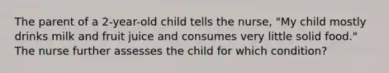 The parent of a 2-year-old child tells the nurse, "My child mostly drinks milk and fruit juice and consumes very little solid food." The nurse further assesses the child for which condition?