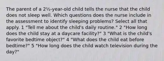 The parent of a 2½-year-old child tells the nurse that the child does not sleep well. Which questions does the nurse include in the assessment to identify sleeping problems? Select all that apply. 1 "Tell me about the child's daily routine." 2 "How long does the child stay at a daycare facility?" 3 "What is the child's favorite bedtime object?" 4 "What does the child eat before bedtime?" 5 "How long does the child watch television during the day?"