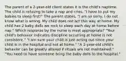 The parent of a 2-year-old client states it is the child's naptime. The child is refusing to take a nap and cries, "I have to put my babies to sleep first!" The parent states, "I am so sorry, I do not know what is wrong. My child does not act this way at home. My child has 2 baby dolls we rock to sleep each day at home before nap." Which response by the nurse is most appropriate? "Your child's behavior indicates discipline occurring at home is not consistent." "I am sure your child is just acting out since your child is in the hospital and not at home." "A 2-year-old child's behavior can be greatly altered if rituals are not maintained." "You need to have someone bring the baby dolls to the hospital."