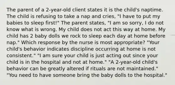 The parent of a 2-year-old client states it is the child's naptime. The child is refusing to take a nap and cries, "I have to put my babies to sleep first!" The parent states, "I am so sorry, I do not know what is wrong. My child does not act this way at home. My child has 2 baby dolls we rock to sleep each day at home before nap." Which response by the nurse is most appropriate? "Your child's behavior indicates discipline occurring at home is not consistent." "I am sure your child is just acting out since your child is in the hospital and not at home." "A 2-year-old child's behavior can be greatly altered if rituals are not maintained." "You need to have someone bring the baby dolls to the hospital."