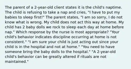 The parent of a 2-year-old client states it is the child's naptime. The child is refusing to take a nap and cries, "I have to put my babies to sleep first!" The parent states, "I am so sorry, I do not know what is wrong. My child does not act this way at home. My child has 2 baby dolls we rock to sleep each day at home before nap." Which response by the nurse is most appropriate? "Your child's behavior indicates discipline occurring at home is not consistent." "I am sure your child is just acting out since your child is in the hospital and not at home." "You need to have someone bring the baby dolls to the hospital." "A 2-year-old child's behavior can be greatly altered if rituals are not maintained."