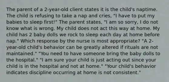 The parent of a 2-year-old client states it is the child's naptime. The child is refusing to take a nap and cries, "I have to put my babies to sleep first!" The parent states, "I am so sorry, I do not know what is wrong. My child does not act this way at home. My child has 2 baby dolls we rock to sleep each day at home before nap." Which response by the nurse is most appropriate? "A 2-year-old child's behavior can be greatly altered if rituals are not maintained." "You need to have someone bring the baby dolls to the hospital." "I am sure your child is just acting out since your child is in the hospital and not at home." "Your child's behavior indicates discipline occurring at home is not consistent."