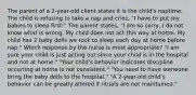 The parent of a 2-year-old client states it is the child's naptime. The child is refusing to take a nap and cries, "I have to put my babies to sleep first!" The parent states, "I am so sorry, I do not know what is wrong. My child does not act this way at home. My child has 2 baby dolls we rock to sleep each day at home before nap." Which response by the nurse is most appropriate? "I am sure your child is just acting out since your child is in the hospital and not at home." "Your child's behavior indicates discipline occurring at home is not consistent." "You need to have someone bring the baby dolls to the hospital." "A 2-year-old child's behavior can be greatly altered if rituals are not maintained."