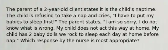 The parent of a 2-year-old client states it is the child's naptime. The child is refusing to take a nap and cries, "I have to put my babies to sleep first!" The parent states, "I am so sorry, I do not know what is wrong. My child does not act this way at home. My child has 2 baby dolls we rock to sleep each day at home before nap." Which response by the nurse is most appropriate?