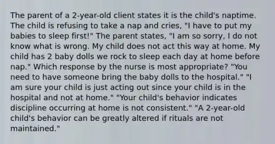 The parent of a 2-year-old client states it is the child's naptime. The child is refusing to take a nap and cries, "I have to put my babies to sleep first!" The parent states, "I am so sorry, I do not know what is wrong. My child does not act this way at home. My child has 2 baby dolls we rock to sleep each day at home before nap." Which response by the nurse is most appropriate? "You need to have someone bring the baby dolls to the hospital." "I am sure your child is just acting out since your child is in the hospital and not at home." "Your child's behavior indicates discipline occurring at home is not consistent." "A 2-year-old child's behavior can be greatly altered if rituals are not maintained."