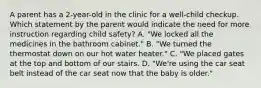 A parent has a 2-year-old in the clinic for a well-child checkup. Which statement by the parent would indicate the need for more instruction regarding child safety? A. "We locked all the medicines in the bathroom cabinet." B. "We turned the thermostat down on our hot water heater." C. "We placed gates at the top and bottom of our stairs. D. "We're using the car seat belt instead of the car seat now that the baby is older."