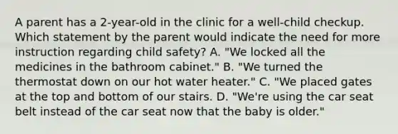 A parent has a 2-year-old in the clinic for a well-child checkup. Which statement by the parent would indicate the need for more instruction regarding child safety? A. "We locked all the medicines in the bathroom cabinet." B. "We turned the thermostat down on our hot water heater." C. "We placed gates at the top and bottom of our stairs. D. "We're using the car seat belt instead of the car seat now that the baby is older."