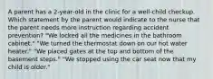 A parent has a 2-year-old in the clinic for a well-child checkup. Which statement by the parent would indicate to the nurse that the parent needs more instruction regarding accident prevention? "We locked all the medicines in the bathroom cabinet." "We turned the thermostat down on our hot water heater." "We placed gates at the top and bottom of the basement steps." "We stopped using the car seat now that my child is older."