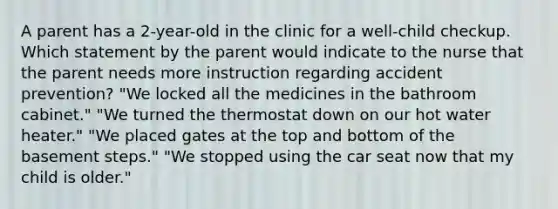 A parent has a 2-year-old in the clinic for a well-child checkup. Which statement by the parent would indicate to the nurse that the parent needs more instruction regarding accident prevention? "We locked all the medicines in the bathroom cabinet." "We turned the thermostat down on our hot water heater." "We placed gates at the top and bottom of the basement steps." "We stopped using the car seat now that my child is older."