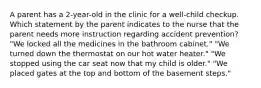 A parent has a 2-year-old in the clinic for a well-child checkup. Which statement by the parent indicates to the nurse that the parent needs more instruction regarding accident prevention? "We locked all the medicines in the bathroom cabinet." "We turned down the thermostat on our hot water heater." "We stopped using the car seat now that my child is older." "We placed gates at the top and bottom of the basement steps."