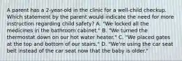 A parent has a 2-year-old in the clinic for a well-child checkup. Which statement by the parent would indicate the need for more instruction regarding child safety? A. "We locked all the medicines in the bathroom cabinet." B. "We turned the thermostat down on our hot water heater." C. "We placed gates at the top and bottom of our stairs." D. "We're using the car seat belt instead of the car seat now that the baby is older."