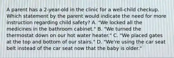 A parent has a 2-year-old in the clinic for a well-child checkup. Which statement by the parent would indicate the need for more instruction regarding child safety? A. "We locked all the medicines in the bathroom cabinet." B. "We turned the thermostat down on our hot water heater." C. "We placed gates at the top and bottom of our stairs." D. "We're using the car seat belt instead of the car seat now that the baby is older."