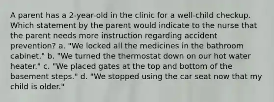 A parent has a 2-year-old in the clinic for a well-child checkup. Which statement by the parent would indicate to the nurse that the parent needs more instruction regarding accident prevention? a. "We locked all the medicines in the bathroom cabinet." b. "We turned the thermostat down on our hot water heater." c. "We placed gates at the top and bottom of the basement steps." d. "We stopped using the car seat now that my child is older."