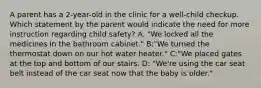 A parent has a 2-year-old in the clinic for a well-child checkup. Which statement by the parent would indicate the need for more instruction regarding child safety? A. "We locked all the medicines in the bathroom cabinet." B:"We turned the thermostat down on our hot water heater." C:"We placed gates at the top and bottom of our stairs. D: "We're using the car seat belt instead of the car seat now that the baby is older."