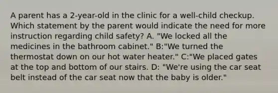 A parent has a 2-year-old in the clinic for a well-child checkup. Which statement by the parent would indicate the need for more instruction regarding child safety? A. "We locked all the medicines in the bathroom cabinet." B:"We turned the thermostat down on our hot water heater." C:"We placed gates at the top and bottom of our stairs. D: "We're using the car seat belt instead of the car seat now that the baby is older."