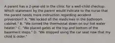 A parent has a 2-year-old in the clinic for a well-child checkup. Which statement by the parent would indicate to the nurse that the parent needs more instruction regarding accident prevention? A. "We locked all the medicines in the bathroom cabinet." B. "We turned the thermostat down on our hot water heater." C. "We placed gates at the top and bottom of the basement steps." D. "We stopped using the car seat now that my child is older."