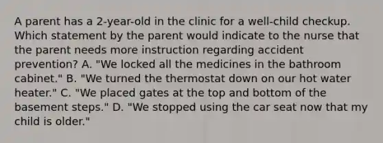 A parent has a 2-year-old in the clinic for a well-child checkup. Which statement by the parent would indicate to the nurse that the parent needs more instruction regarding accident prevention? A. "We locked all the medicines in the bathroom cabinet." B. "We turned the thermostat down on our hot water heater." C. "We placed gates at the top and bottom of the basement steps." D. "We stopped using the car seat now that my child is older."