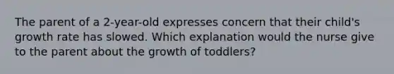 The parent of a 2-year-old expresses concern that their child's growth rate has slowed. Which explanation would the nurse give to the parent about the growth of toddlers?