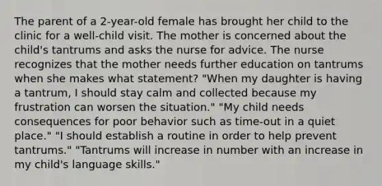 The parent of a 2-year-old female has brought her child to the clinic for a well-child visit. The mother is concerned about the child's tantrums and asks the nurse for advice. The nurse recognizes that the mother needs further education on tantrums when she makes what statement? "When my daughter is having a tantrum, I should stay calm and collected because my frustration can worsen the situation." "My child needs consequences for poor behavior such as time-out in a quiet place." "I should establish a routine in order to help prevent tantrums." "Tantrums will increase in number with an increase in my child's language skills."