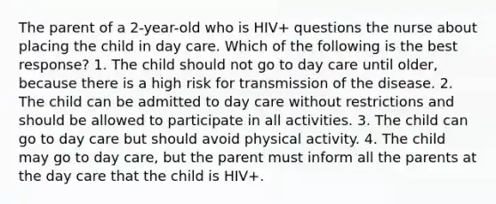 The parent of a 2-year-old who is HIV+ questions the nurse about placing the child in day care. Which of the following is the best response? 1. The child should not go to day care until older, because there is a high risk for transmission of the disease. 2. The child can be admitted to day care without restrictions and should be allowed to participate in all activities. 3. The child can go to day care but should avoid physical activity. 4. The child may go to day care, but the parent must inform all the parents at the day care that the child is HIV+.