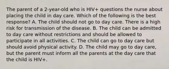 The parent of a 2-year-old who is HIV+ questions the nurse about placing the child in day care. Which of the following is the best response? A. The child should not go to day care. There is a high risk for transmission of the disease. B. The child can be admitted to day care without restrictions and should be allowed to participate in all activities. C. The child can go to day care but should avoid physical activity. D. The child may go to day care, but the parent must inform all the parents at the day care that the child is HIV+.