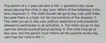 The parent of a 2-year-old who is HIV + questions the nurse about placing the child in day care. Which of the following is the best response? 1. The child should not go to day care until older, because there is a high risk for transmission of the disease. 2. The child can go to day care without restrictions and should be allowed to participate in all activities. 3. The child can go to day care but should avoid physical activity. 4. The child may go to day care, but the parent must inform all the parents at the day care that the child is HIV + .