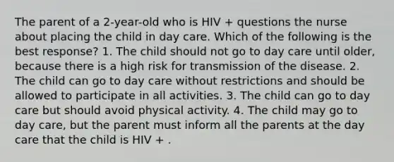 The parent of a 2-year-old who is HIV + questions the nurse about placing the child in day care. Which of the following is the best response? 1. The child should not go to day care until older, because there is a high risk for transmission of the disease. 2. The child can go to day care without restrictions and should be allowed to participate in all activities. 3. The child can go to day care but should avoid physical activity. 4. The child may go to day care, but the parent must inform all the parents at the day care that the child is HIV + .