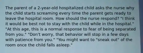 The parent of a 2-year-old hospitalized child asks the nurse why the child starts screaming every time the parent gets ready to leave the hospital room. How should the nurse respond? "I think it would be best not to stay with the child while in the hospital." "At this age, this is a normal response to fear of being separated from you." "Don't worry, that behavior will stop in a few days with patience from you." "You might want to "sneak out" of the room once the child falls asleep."