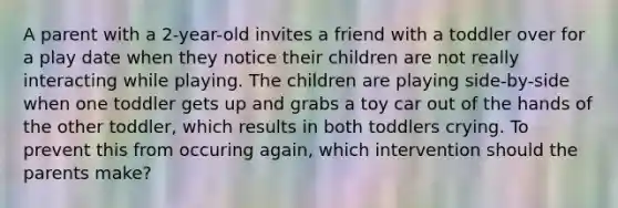 A parent with a 2-year-old invites a friend with a toddler over for a play date when they notice their children are not really interacting while playing. The children are playing side-by-side when one toddler gets up and grabs a toy car out of the hands of the other toddler, which results in both toddlers crying. To prevent this from occuring again, which intervention should the parents make?