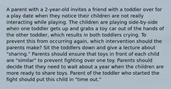 A parent with a 2-year-old invites a friend with a toddler over for a play date when they notice their children are not really interacting while playing. The children are playing side-by-side when one toddler gets up and grabs a toy car out of the hands of the other toddler, which results in both toddlers crying. To prevent this from occurring again, which intervention should the parents make? Sit the toddlers down and give a lecture about "sharing." Parents should ensure that toys in front of each child are "similar" to prevent fighting over one toy. Parents should decide that they need to wait about a year when the children are more ready to share toys. Parent of the toddler who started the fight should put this child in "time out."