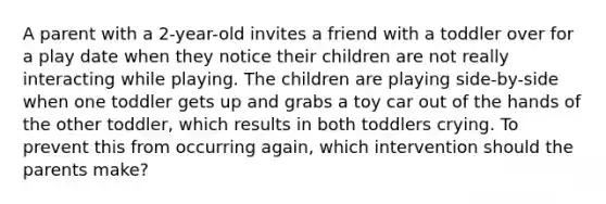 A parent with a 2-year-old invites a friend with a toddler over for a play date when they notice their children are not really interacting while playing. The children are playing side-by-side when one toddler gets up and grabs a toy car out of the hands of the other toddler, which results in both toddlers crying. To prevent this from occurring again, which intervention should the parents make?