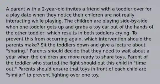 A parent with a 2-year-old invites a friend with a toddler over for a play date when they notice their children are not really interacting while playing. The children are playing side-by-side when one toddler gets up and grabs a toy car out of the hands of the other toddler, which results in both toddlers crying. To prevent this from occurring again, which intervention should the parents make? Sit the toddlers down and give a lecture about "sharing." Parents should decide that they need to wait about a year when the children are more ready to share toys. Parent of the toddler who started the fight should put this child in "time out." Parents should ensure that toys in front of each child are "similar" to prevent fighting over one toy.